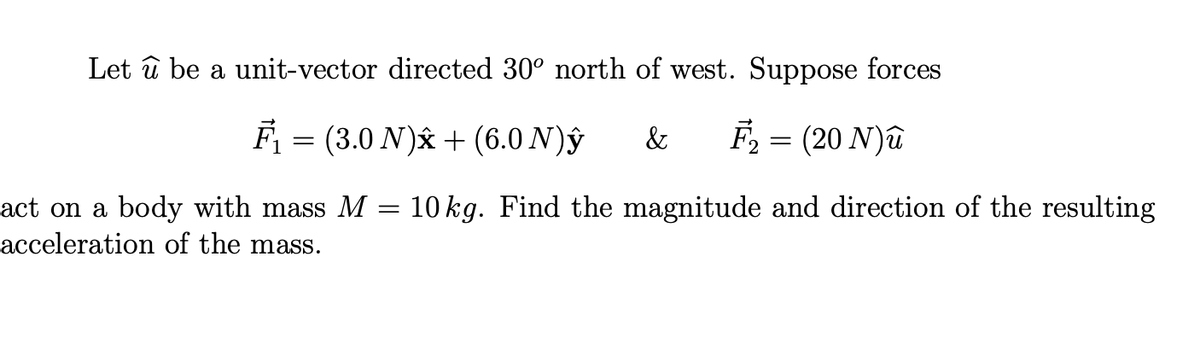 Let û be a unit-vector directed 30° north of west. Suppose forces
F₁ . = (3.0 N)x+(6.0 N)y & F₂ = (20 N)û
act on a body with mass M
acceleration of the mass.
=
10 kg. Find the magnitude and direction of the resulting