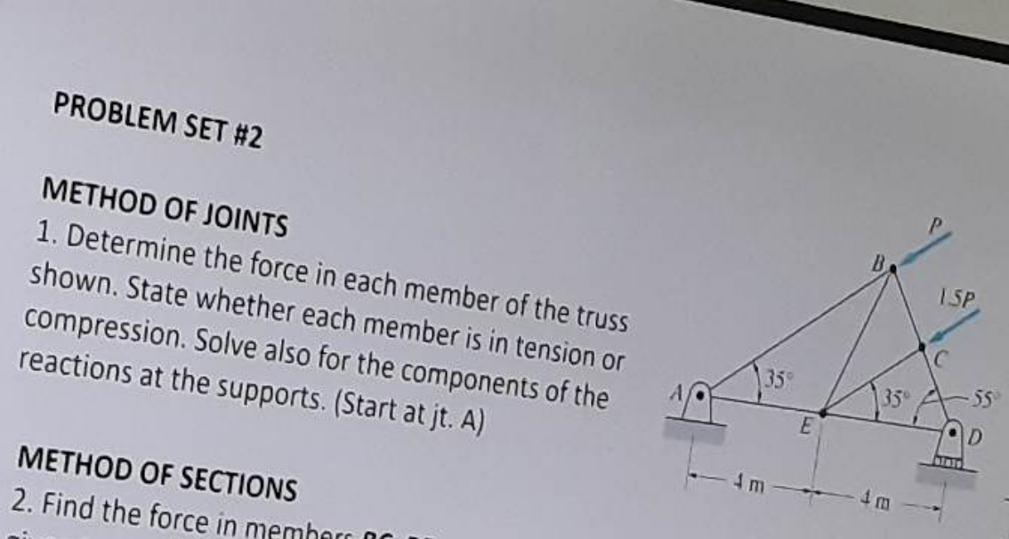 PROBLEM SET #2
METHOD OF JOINTS
1. Determine the force in each member of the truss
shown. State whether each member is in tension or
compression. Solve also for the components of the
reactions at the supports. (Start at jt. A)
METHOD OF SECTIONS
2. Find the force in membarra
35%
m
E
35°
ISP
Binis