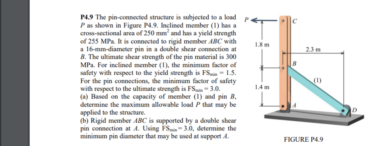 P4.9 The pin-connected structure is subjected to a load P
P as shown in Figure P4.9. Inclined member (1) has a
cross-sectional area of 250 mm² and has a yield strength
of 255 MPa. It is connected to rigid member ABC with
a 16-mm-diameter pin in a double shear connection at
B. The ultimate shear strength of the pin material is 300
MPa. For inclined member (1), the minimum factor of
safety with respect to the yield strength is FSmin = 1.5.
For the pin connections, the minimum factor of safety
with respect to the ultimate strength is FSmin = 3.0.
(a) Based on the capacity of member (1) and pin B,
determine the maximum allowable load P that may be
applied to the structure.
(b) Rigid member ABC is supported by a double shear
pin connection at A. Using FSmin= 3.0, determine the
minimum pin diameter that may be used at support A.
1.8 m
1.4 m
C
B
2.3 m
(1)
FIGURE P4.9
D