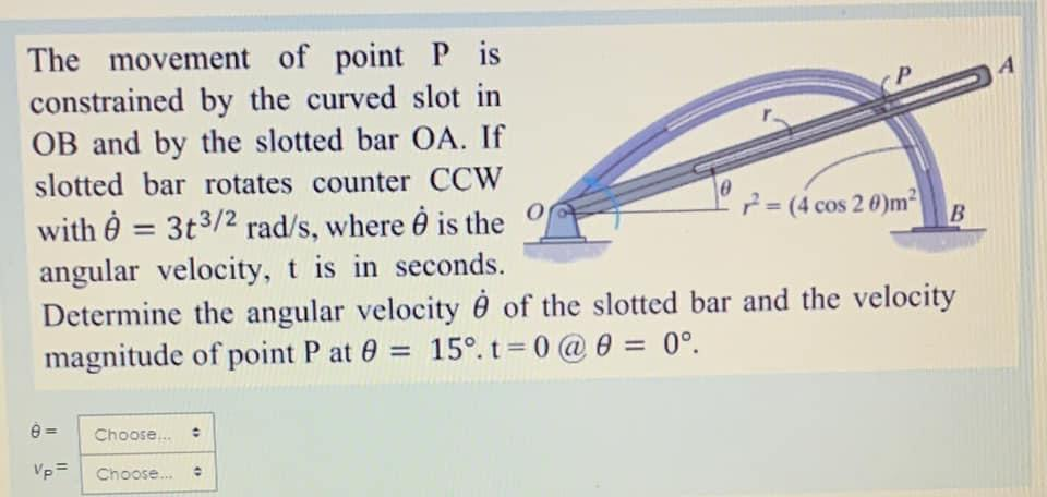The movement of point P is
constrained by the curved slot in
OB and by the slotted bar OA. If
slotted bar rotates counter CCW
with = 3t3/2 rad/s, where is the
angular velocity, t is in seconds.
Determine the angular velocity of the slotted bar and the velocity
magnitude of point P at 0 = 15°. t=0 @ 0 = 0°.
B
Choose...
Vp= Choose... O
0
= (4 cos 20)m²
B