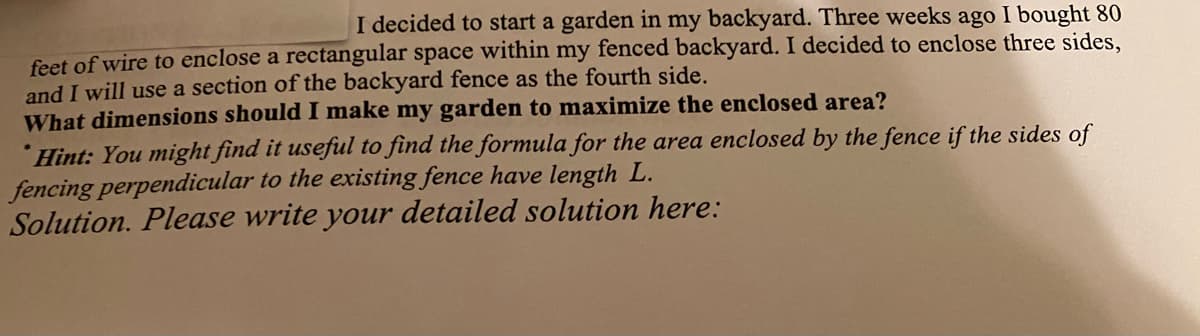 I decided to start a garden in my backyard. Three weeks ago I bought 80
feet of wire to enclose a rectangular space within my fenced backyard. I decided to enclose three sides,
and I will use a section of the backyard fence as the fourth side.
What dimensions should I make my garden to maximize the enclosed area?
Hint: You might find it useful to find the formula for the area enclosed by the fence if the sides of
fencing perpendicular to the existing fence have length L.
Solution. Please write your detailed solution here:
