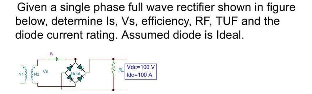 Given a single phase full wave rectifier shown in figure
below, determine Is, Vs, efficiency, RF, TUF and the
diode current rating. Assumed diode is Ideal.
Is
Vdc=100 V
RL
Vs
ldeal,
Idc=100 A
