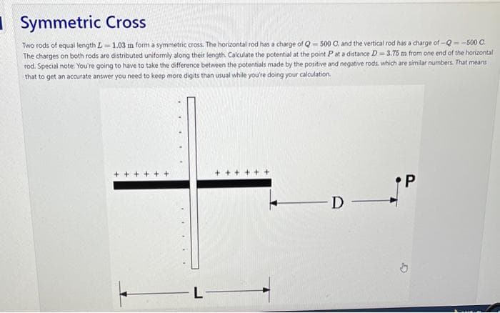 Symmetric Cross
Two rods of equal length L 1.03 m form a symmetric cross. The horizontal rod has a charge of Q-500 C, and the vertical rod has a charge of-Q-500 C.
The charges on both rods are distributed uniformly along their length. Calculate the potential at the point P at a distance D=3.75 m from one end of the horizontal
rod. Special note: You're going to have to take the difference between the potentials made by the positive and negative rods, which are similar numbers. That means
that to get an accurate answer you need to keep more digits than usual while you're doing your calculation.
L
+++++
D-
•P