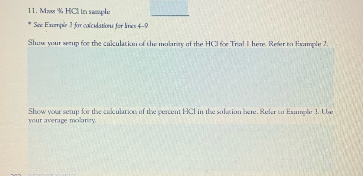 11. Mass % HCl in sample
* See Example 2 for calculations for lines 4-9
Show your setup for the calculation of the molarity of the HCl for Trial 1 here. Refer to Example 2.
Show your setup for the calculation of the percent HCl in the solution here. Refer to Example 3. Use
your average molarity.
