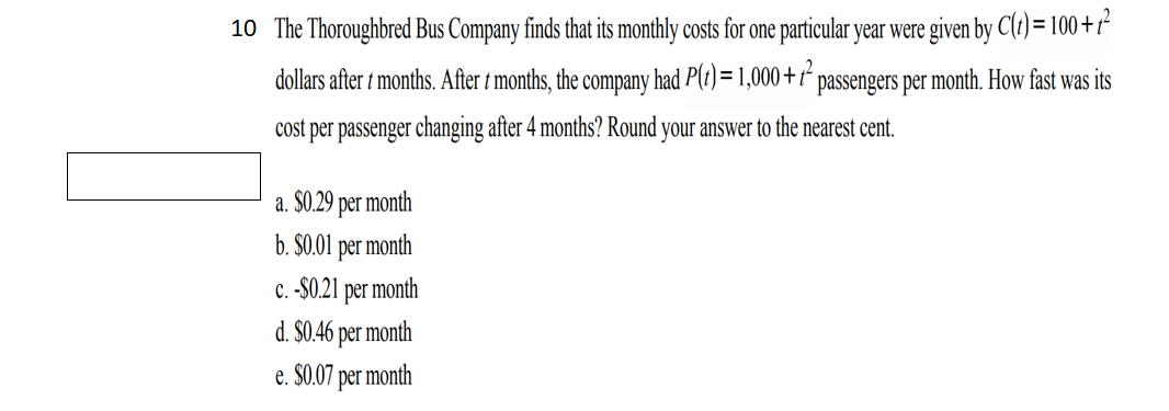 10 The Thoroughbred Bus Company finds that its monthly costs for one particular year were given by C(t) = 100 +r-
dollars after t months. After t months, the company had P(t) = 1,000+7² passengers per month. How fast was its
cost per passenger changing after 4 months? Round your answer to the nearest cent.
a. $0.29 per month
b. $0.01 per month
C. -$0.21
| per
month
d. $0.46 per month
e. $0.07 per month
