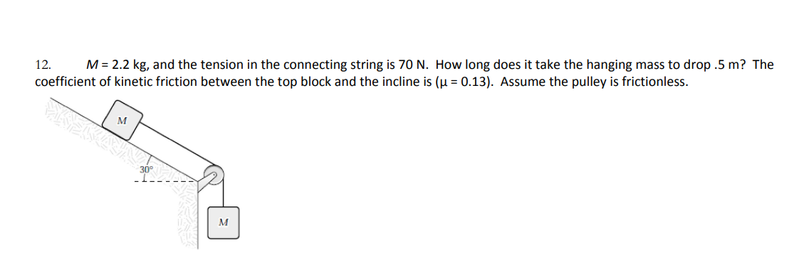 12. M = 2.2 kg, and the tension in the connecting string is 70 N. How long does it take the hanging mass to drop .5 m? The
coefficient of kinetic friction between the top block and the incline is (μ = 0.13). Assume the pulley is frictionless.
EKEKIAJNI
M
30°
M