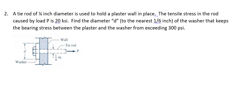 2. A tie rod of ¼ inch diameter is used to hold a plaster wall in place. The tensile stress in the rod
caused by load P is 20 ksi. Find the diameter "d" (to the nearest 1/6 inch) of the washer that keeps
the bearing stress between the plaster and the washer from exceeding 300 psi.
Washer
- Wall
in.
Tie rod
P