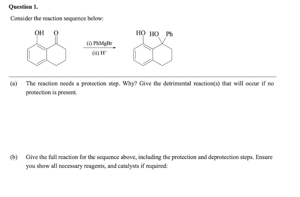 Question 1.
Consider the reaction sequence below:
OH O
HO HO Ph
(i) PhMgBr
(ii) H+
(a)
The reaction needs a protection step. Why? Give the detrimental reaction(s) that will occur if no
protection is present.
(b)
Give the full reaction for the sequence above, including the protection and deprotection steps. Ensure
you show all necessary reagents, and catalysts if required: