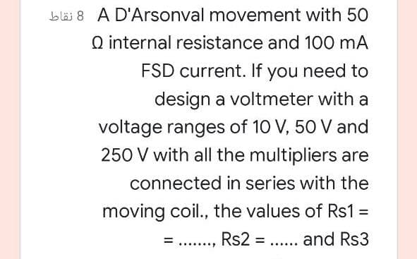 b läi 8 A D'Arsonval movement with 50
Q internal resistance and 100 mA
FSD current. If you need to
design a voltmeter with a
voltage ranges of 10 V, 50 V and
250 V with all the multipliers are
connected in series with the
moving coil., the values of Rs1 =
%3D
....
Rs2 = .... and Rs3
