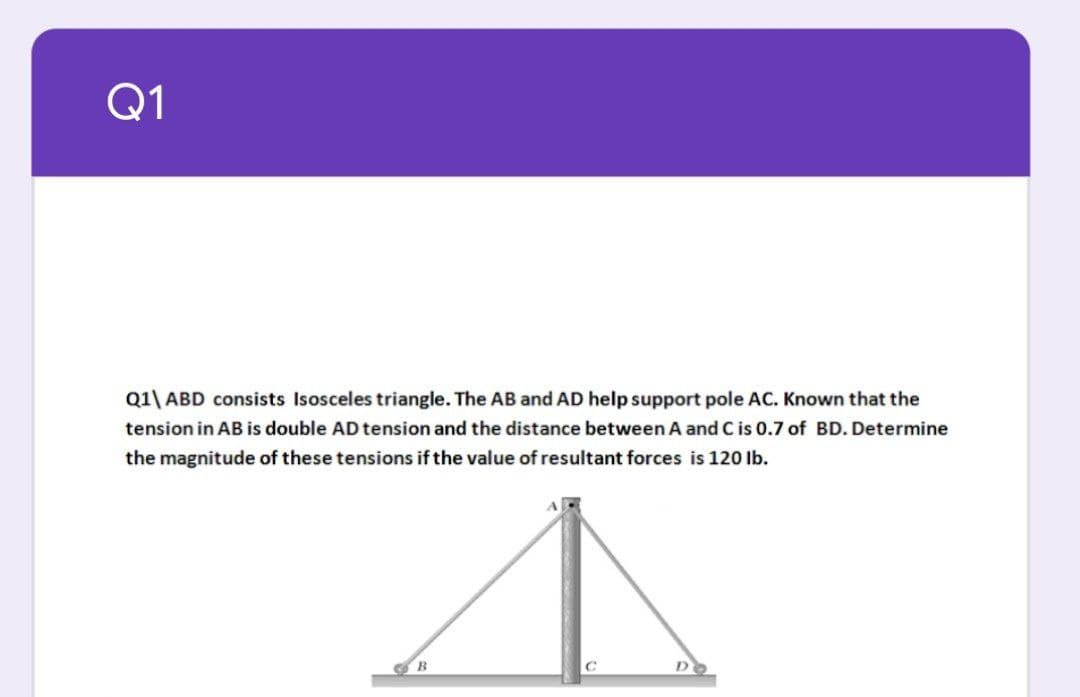Q1
Q1\ ABD consists Isosceles triangle. The AB and AD help support pole AC. Known that the
tension in AB is double AD tension and the distance between A and C is 0.7 of BD. Determine
the magnitude of these tensions if the value of resultant forces is 120 Ib.
B.

