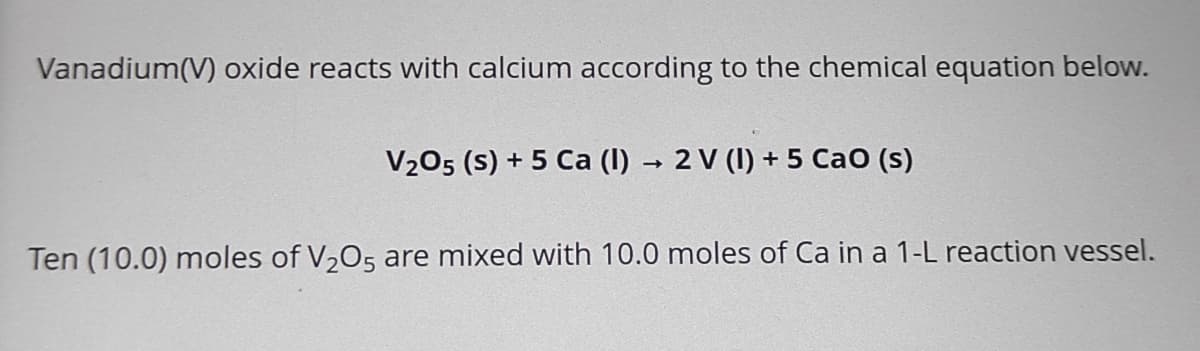 Vanadium(V) oxide reacts with calcium according to the chemical equation below.
V₂05 (s) + 5 Ca (1)→ 2 V (1) + 5 CaO (s)
Ten (10.0) moles of V₂O5 are mixed with 10.0 moles of Ca in a 1-L reaction vessel.
