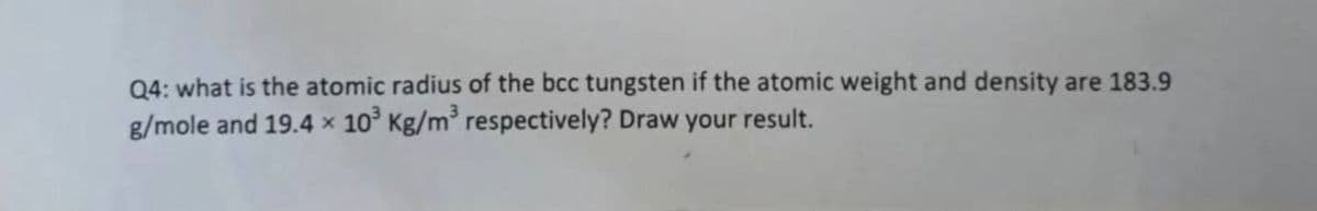 Q4: what is the atomic radius of the bcc tungsten if the atomic weight and density are 183.9
g/mole and 19.4 x 10° Kg/m respectively? Draw your result.
