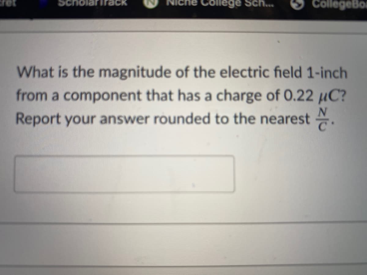 ne College Sch...
CollegeBo
What is the magnitude of the electric field 1-inch
from a component that has a charge of 0.22 µC?
Report your answer rounded to the nearest .
