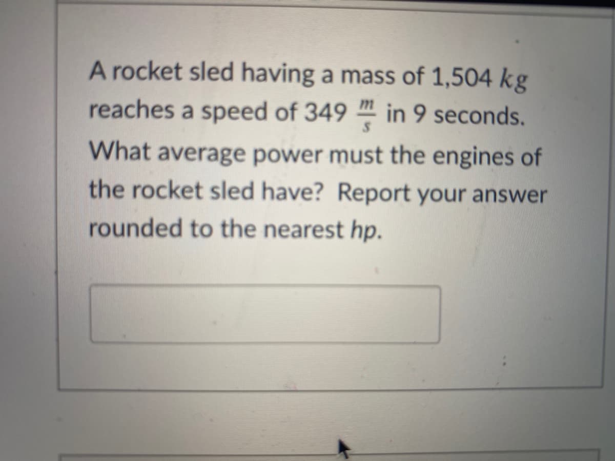 A rocket sled having a mass of 1,504 kg
reaches a speed of 349 " in 9 seconds.
What average power must the engines of
the rocket sled have? Report your answer
rounded to the nearest hp.

