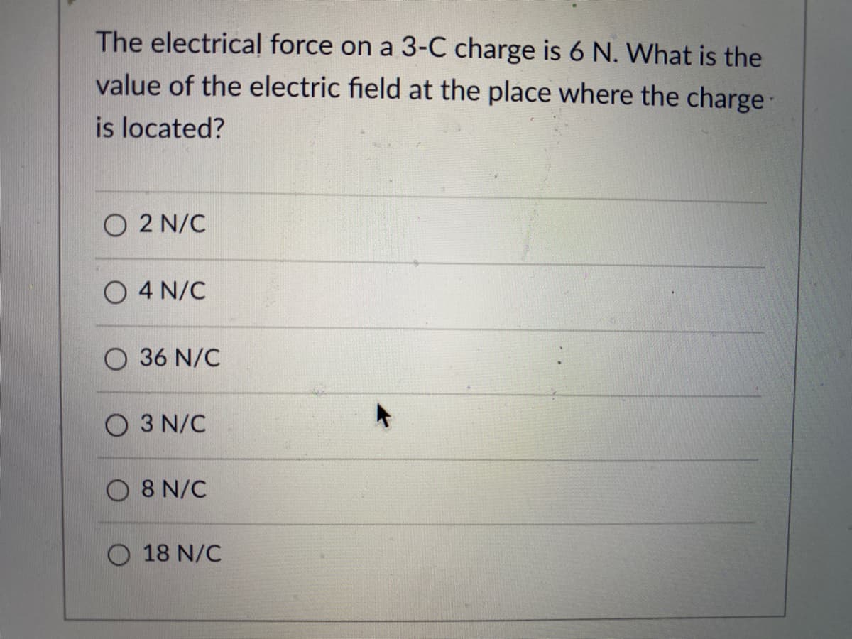 The electrical force on a 3-C charge is 6 N. What is the
value of the electric field at the place where the charge:
is located?
O 2 N/C
O 4 N/C
O 36 N/C
O 3 N/C
O 8 N/C
18 N/C
