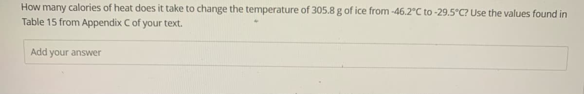How many calories of heat does it take to change the temperature of 305.8 g of ice from -46.2°C to -29.5°C? Use the values found in
Table 15 from Appendix C of your text.
Add your answer