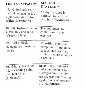 FIRST STATEMENT
SECOND
STATEMENT
47. Chlorination of
methyl benzene in UV
light proceeds via free
radical substitution
Methyl benzene is
oxidized to benzoic
acid by H'/K Mn0.(aq)
48 The hydrogen atom The hydrogen atom
slhows only one series
of spectral lines
contains only one
electron
49. All d-block
clements are transition
metals
Transition: metals and
compounds lunction as
catalyst because they
contain available empty
d-orbital's
50. Ethoxyethane has
a lower boiling point
than butan-l -ol
Butan-l-ol (i-butanol)
molecules are held by
hydrogen bonds which
are stronger than van der
wanl's forces ol attraction
in ethoxyethane.
(1 -butanol).
