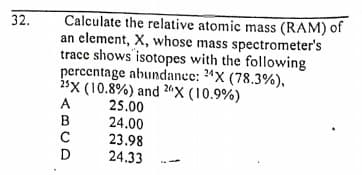 32.
Calculate the relative atomic mass (RAM) of
an element, X, whose mass spectrometer's
trace shows isotopes with the following
percentage abundance: 24X (78.3%),
isx (10.8%) and 20X (10.9%)
25.00
24.00
23.98
24.33
A
B
D
