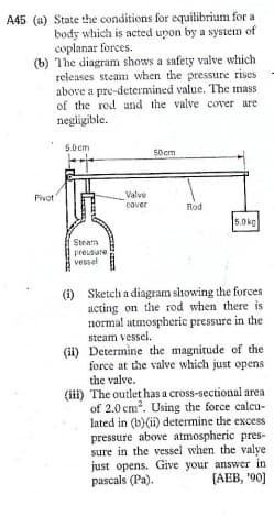 A45 (a) State the conditions for equilibrium for a
body which is acted upon by a system of
coplanar forces.
(b) The diagram shows a safety valve which
releases steam when the pressure rises
above a pre-determined value. The mass
of the rod and the valve cover are
negligible.
5.0 cm
50 cm
Fivot"
Valve
Rod
cover
5.0kg
Steam
preusure
vessel
(i) Sketch a diagram showing the forces
acting on the rod when there is
normal atmospheric pressure in the
steam vessel.
(ii) Determine the magnitude of the
force at the valve which just opens
the valve.
(ii) The outlet has a cross-sectional area
of 2.0 cm. Using the force calcu-
lated in (b)(ii) determine the excess
pressure above atmospheric pres-
sure in the vessel when the valye
just opens. Give your answer in
pascals (Pa).
[АЕВ, "90]
