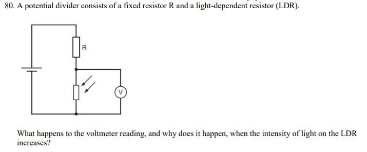 80. A potential divider consists of a fixed resistor R and a light-dependent resistor (LDR).
R.
What happens to the voltmeter reading, and why does it happen, when the intensity of light on the LDR
increases?
