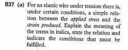 B37 (a) For an elastic wire under tension there is,
under certain conditions, a simple rela-
tion between the applied stress and the
strain produced. Explain the meaning of
the terms in italics, state the relation and
indicate the conditions that must be
fulfilled.
