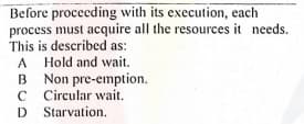 Before proceeding with its execution, each
process must acquire all the resources it needs.
This is described as:
A
A Hold and wait.
B Non pre-emption.
C Circular wait.
D Starvation.
