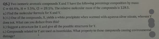Q5.) Two isomeric aromatic compounds X and Y have the following percentage composition by mass:
C = 66.4%, H = 5.5%, Cl = 28.1%. The relative molecular mass of the compounds is 128.5.
a.) Find the molecular formula for X and Y.
%3D
b.) i.) One of the compounds, X, yields a white precipitate when warmed with aqueous silver nitrate, whereas Y
does not. What can you deduce from this?
ii.) Suggest a structure for X and give all the possible structures for Y.
c.) Compounds related to Y are used as insecticides. What property to these compounds causing environmental
damage?

