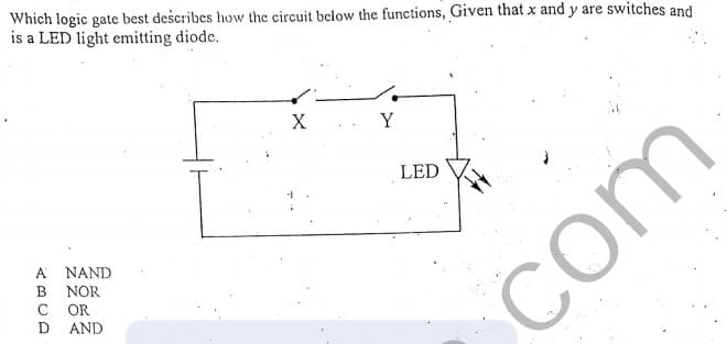 Which logic gate best describes how the circuit below the functions, Given that x and y are switches and
is a LED light emitting diode.
X.. Y
LED
A
NAND
B
NOR
OR
D AND
com
