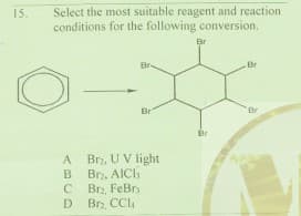 Select the most suitable reagent and reaction
conditions for the following conversion.
15.
Br
Br
Br
Br
Br
Br, U V light
Br, AICh
Brz, FeBr
D
A
Br, CCl
