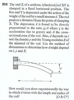 B58 The end X of a uniform éylindrical.rod XY is
clamped in a fixed. horizontal position. The
free end Y is depressed under the action of the
weight of the rod by a small amount d. The rod
projects a distance /from the point of clamping
X. The depression d is found to be directly
proportional to the ratio g/A where'g is the
acceieration due to gravity and A the cross-
sectional area of the rod. Also, d depends on /
and the density p and the Young modulus E of
the material of the rod. Use the method of
dimensions to determine how d might depend
on l, p and E.
How would you show experimentally the way
in which d varies with the length and radius of
[0 & C*)
the rod?
