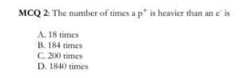 MCQ 2: The number of times a p* is heavier than an e' is
A. 18 times
B. 184 times
C. 200 times
D. 1840 times

