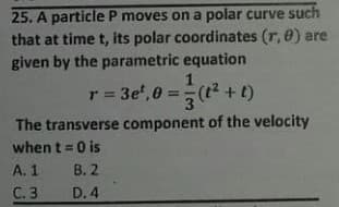 25. A particle P moves on a polar curve such
that at time t, its polar coordinates (r, 0) are
given by the parametric equation
1
r = 3e', 0 =
(t2 +t)
3
(1+ 1)
The transverse component of the velocity
when t = 0 is
A. 1
B. 2
С.3
D. 4
