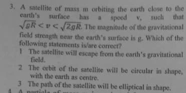 3. A satellite of mass m orbiting the earth close to the
earth's surface has a speed v, such that
VOR <v< /2gR. The magnitude of the gravitational
field strength near the earth's surface is g. Which of the
following statements is/are correcet?
1 The satellite will escape from the earth's gravitational
field.
2 The orbit of the satellite will be circular in shape,
with the earth as centre.
3 The path of the satellite will be elliptical in shape.
A nartiol
