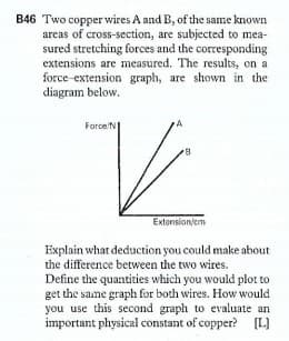 B46 Two copper wires A and B, of the same known
areas of cross-section, are subjected to mea-
sured stretching forces and the corresponding
extensions are measured. The results, on a
force-extension graph, are shown in the
diagram below.
Force N
Extonsion/em
Explain what deduction you could make about
the difference between the two wires.
Define the quantities which you would plot to
get the same graph for both wires. How would
you use this second graph to evaluate an
important physical constant of copper? [L)
