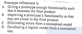 . Prototype refinement is
A Giving a prototype enough functionality such
that it becomes the final product
B Improving a prototype's functionality so that
they are closer to the final product
C Eliminating errors from a conceptual model
D Developing a logical model from a conceptual
one.
