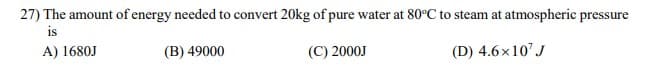 27) The amount of energy needed to convert 20kg of pure water at 80°C to steam at atmospheric pressure
is
A) 1680J
(B) 49000
(C) 2000J
(D) 4.6x10' J
