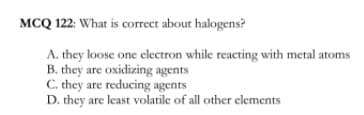 MCQ 122: What is correct about halogens?
A. they loose one electron while reacting with metal atoms
B. they are oxidizing agents
C. they are reducing agents
D. they are least volatile of all other elements
