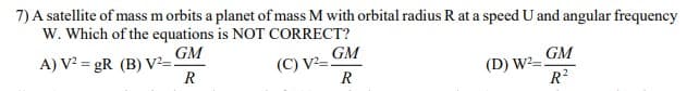 7) A satellite of mass m orbits a planet of mass M with orbital radius R at a speed U and angular frequency
W. Which of the equations is NOT CORRECT?
GM
A) V? = gR (B) V²=!
R
GM
(C) V²=S
R
GM
(D) W²=.
R?
