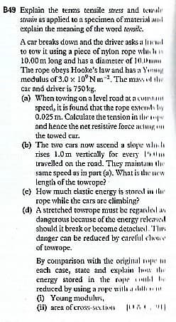 B49 Explain the terms tensile stress and temale
strain as applied to a specimen of material and
explain the meaning of the word tensile.
A car breaks down and the driver asks a liel
to tow it using a piece of nylon rope whi ls
10.00 m long and has a diameter of 10.m
The rope obeys Hooke's law and has a Ynmg
modulus of 3.0 x 10°Nm. The mass ol the
car and driver is 750 kg.
(a) When towing on a level road ata cuntant
speed, it is found chat the rope cstenth by
0.025 m. Calculate the tension in ilepe
and hence the net resistive force aclug
the towed cur.
(b) The two cars now ascend a slope wlii
rises 1.0m vertically for every 1'5m
travelled on the road. They maintan the
same speed as in part (a). What is the new
length of the towrope?
(c) How much clastic energy is stored in Ihe
rope while the cars are climbing?
(d) A stretched towrope must be regarded av
dangerous because of the energy released
should it break or become detacliedl. T'lirs
danger can be reduced by careful cloe
of towrope.
By comparison with the original epe n
each case, state and explain lw the
energy stored in the rope kl be
reduced by using a rope with a all
(1) Young modulus,
(ii) area of cross-seution
"|
