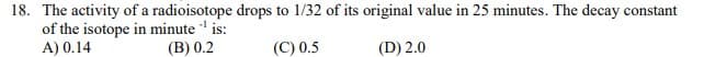 18. The activity of a radioisotope drops to 1/32 of its original value in 25 minutes. The decay constant
of the isotope in minute ' is:
A) 0.14
(B) 0.2
(C) 0.5
(D) 2.0
