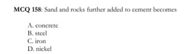 MCQ 158: Sand and rocks further added to cement becomes
A. concrete
B. steel
C. iron
D. nickel
