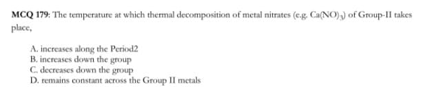 MCQ 179: The temperature at which thermal decomposition of metal nitrates (e.g. Ca(NO),) of Group-II takes
place,
A. increases along the Period2
B. increases down the group
C. decreases down the group
D. remains constant across the Group II metals
