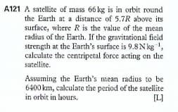 A121 A satellite of mass 66 kg is in orbit round
the Earth at a distance of 5.7R above its
surface, where R is the value of the mean
radius of the Earth. If the gravitational field
strength at the Earth's surface is 9.8 Nkg ',
calculate the centripetal force acting on the
satellite.
Assuming the Earth's mean radius to be
6400 km, calculate the period of the satellite
in orbit in lhours.
[L]
