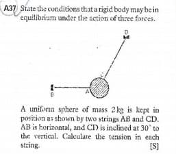 A37 State the conditions that a rigid body may be in
equilibrium under the action of tree forces.
A uniform sphere of mass 2kg is kept in
position as shown by two strings AB and CD.
AB is horizontal, and C) is inclined at 30 to
the vertical. Calculate the tension in each
string.
[S]
