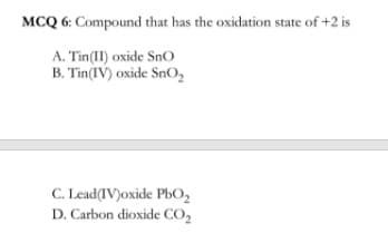 MCQ 6: Compound that has the oxidation state of +2 is
A. Tin(II) oxide SnO
B. Tin(IV) oxide SnO,
C. Lead(IV)oxide PbO2
D. Carbon dioxide CO,
