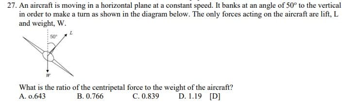 27. An aircraft is moving in a horizontal plane at a constant speed. It banks at an angle of 50° to the vertical
in order to make a turn as shown in the diagram below. The only forces acting on the aircraft are lift, L
and weight, W.
50
What is the ratio of the centripetal force to the weight of the aircraft?
C. 0.839
D. 1.19 [D]
A. o.643
B. 0.766
