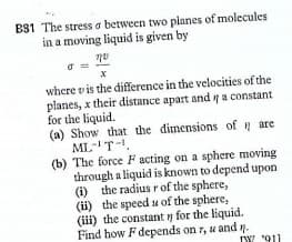 BS1 The stress o between two planes of molecules
in a moving liquid is given by
where v is the difference in the velocities of the
planes, x their distance apart and a constant
for the liquid.
(a) Show that the dimensions of are
ML-1T-.
(b) The force F acting on a sphere moving
through a liquid is known to depend upon
(i) the radius r of the sphere,
(i) the speed se of the sphere,
(iii) the constant y for the liquid.
Find how F depends on r, u and n.
IW 911
