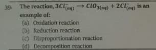 39. The reaction, 3Cla) → CIO3(ag) + 2CI ag) is an
example of:
(a) Oxidation reaction
(b) Reduction reaction
(c) Disproportionation reaction
d Decomposition reaction
