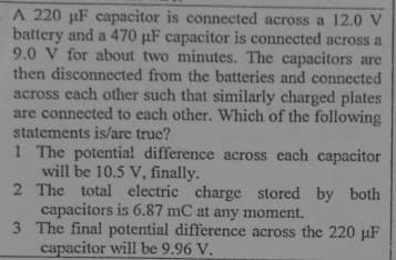 A 220 uF capacitor is connected across a 12.0 V
battery and a 470 pF capacitor is connected across a
9.0 V for about two minutes. The capacitors are
then disconnected from the batteries and connected
across each other such that similarly charged plates
are connected to each other. Which of the following
statements is/are true?
1 The potentia! difference across each capacitor
will be 10.5 V, finally.
2 The total electric charge stored by both
capacitors is 6.87 mC at any moment.
3 The final potential difference across the 220 µF
capacitor will be 9.96 V.
