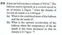 B18 Ahot-air balloon has a volume of 500 m', The
balloon moves upwards at a constant spced in
air of density 1.2 kg m ' when the density of
the hot air inside it is 0.80 kg m '.
(a) What is the combined mass of the balloon
and the air inside it?
(b) What is the upward acceleration of the
balloon when the temperature of the air
inside it has been increased so that its
density is 0.7 kg m ?
